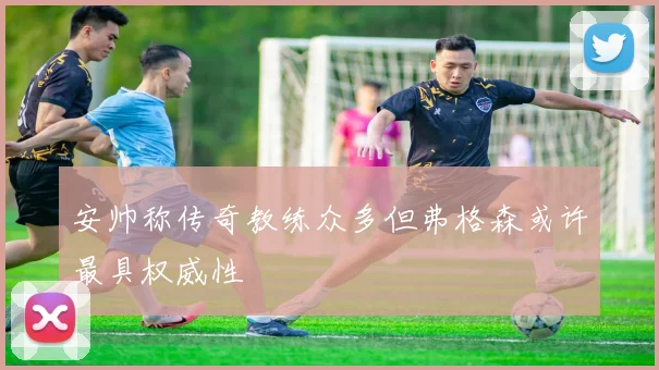 安帅称传奇教练众多但弗格森或许最具权威性