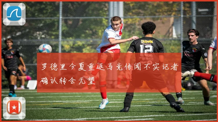 罗德里今夏重返马竞传闻不实记者确认转会无望