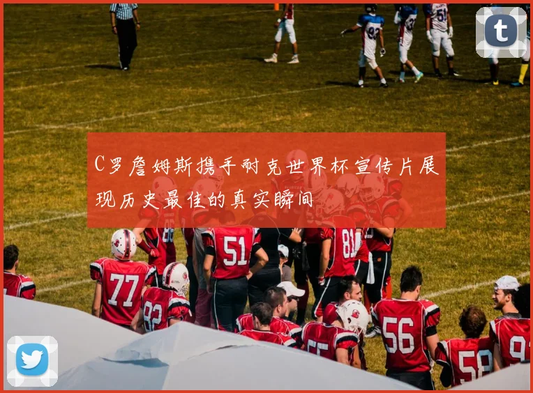 C罗詹姆斯携手耐克世界杯宣传片展现历史最佳的真实瞬间