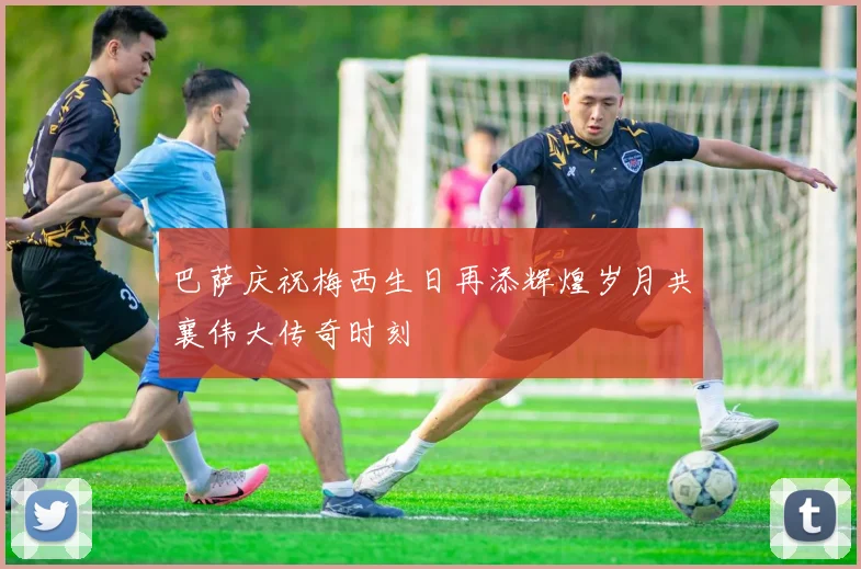 巴萨庆祝梅西生日再添辉煌岁月共襄伟大传奇时刻