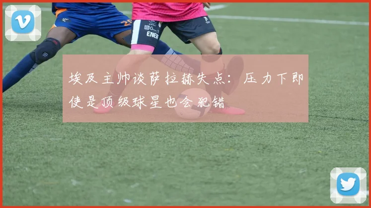 埃及主帅谈萨拉赫失点：压力下即使是顶级球星也会犯错