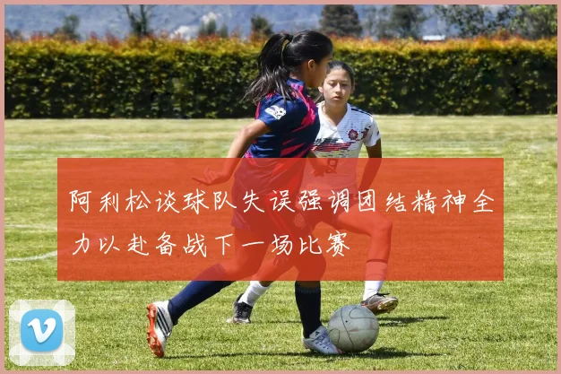 阿利松谈球队失误强调团结精神全力以赴备战下一场比赛