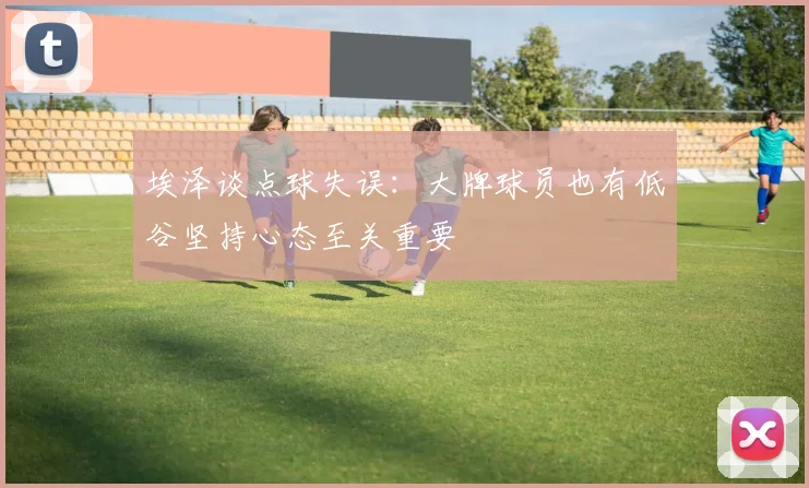 埃泽谈点球失误：大牌球员也有低谷坚持心态至关重要