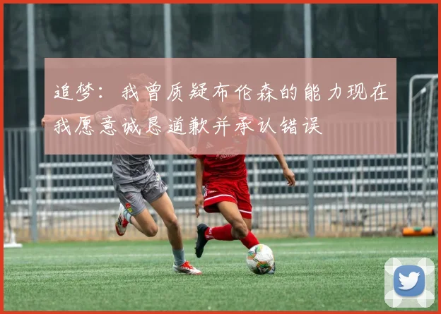 追梦：我曾质疑布伦森的能力现在我愿意诚恳道歉并承认错误