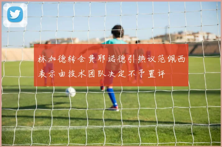 林加德转会费耶诺德引热议范佩西表示由技术团队决定不予置评