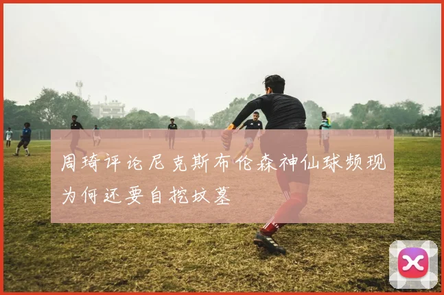 周琦评论尼克斯布伦森神仙球频现为何还要自挖坟墓