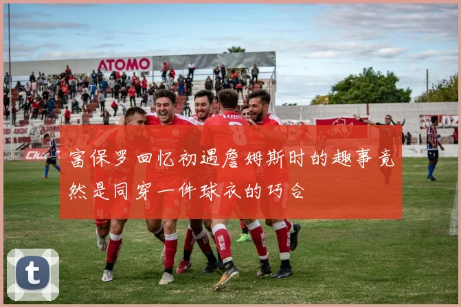 富保罗回忆初遇詹姆斯时的趣事竟然是同穿一件球衣的巧合