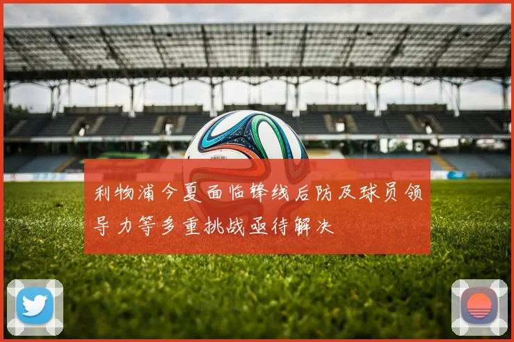 利物浦今夏面临锋线后防及球员领导力等多重挑战亟待解决