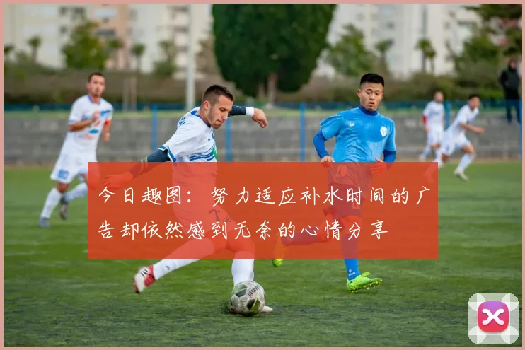 今日趣图：努力适应补水时间的广告却依然感到无奈的心情分享