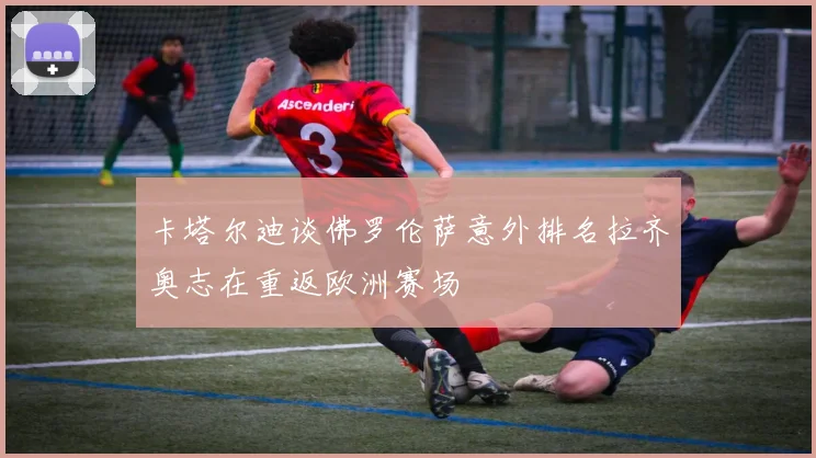 卡塔尔迪谈佛罗伦萨意外排名拉齐奥志在重返欧洲赛场