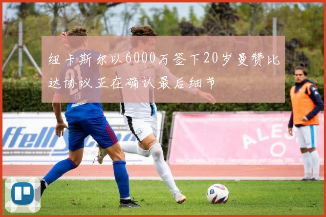 纽卡斯尔以6000万签下20岁曼赞比达协议正在确认最后细节