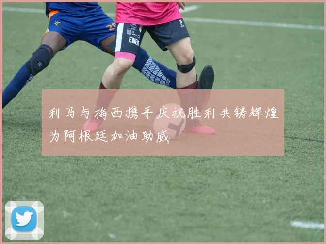 利马与梅西携手庆祝胜利共铸辉煌为阿根廷加油助威
