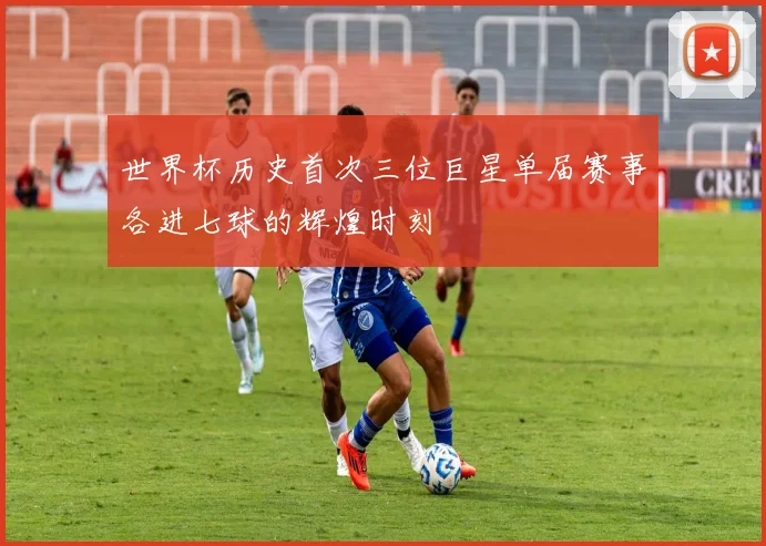 世界杯历史首次三位巨星单届赛事各进七球的辉煌时刻