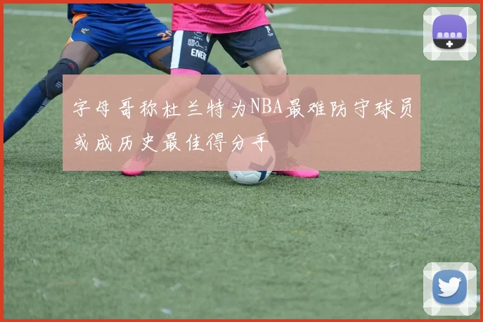字母哥称杜兰特为NBA最难防守球员或成历史最佳得分手