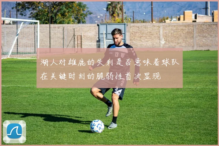 湖人对雄鹿的失利是否意味着球队在关键时刻的脆弱性首次显现
