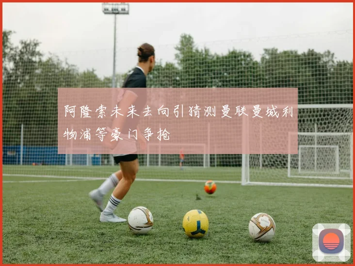 阿隆索未来去向引猜测曼联曼城利物浦等豪门争抢