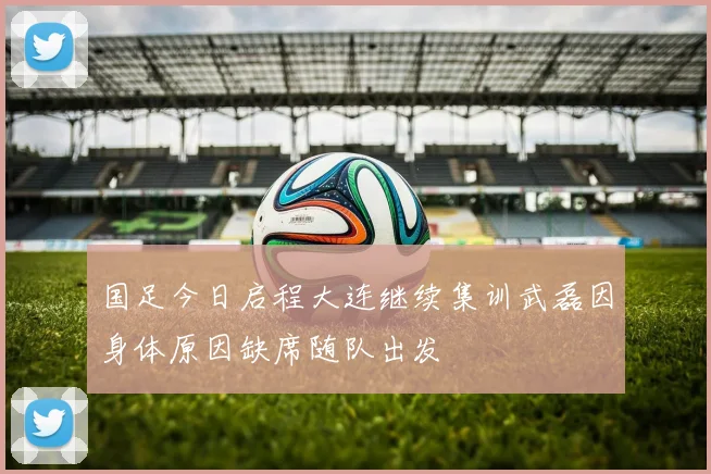 国足今日启程大连继续集训武磊因身体原因缺席随队出发