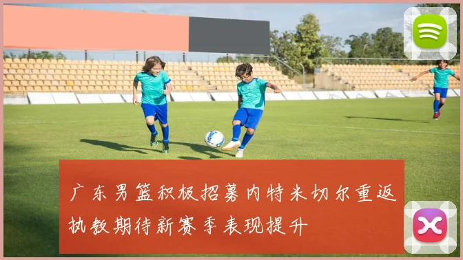 广东男篮积极招募内特米切尔重返执教期待新赛季表现提升