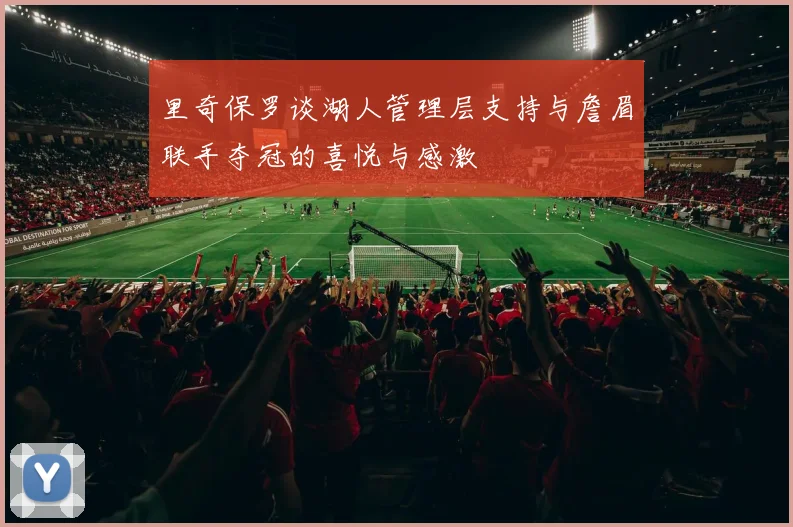 里奇保罗谈湖人管理层支持与詹眉联手夺冠的喜悦与感激