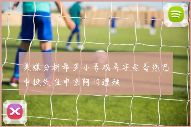 美媒分析希罗小号戏弄字母哥热巴中投失准申京阿门遭殃