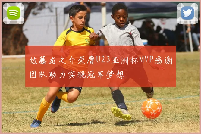 佐藤龙之介荣膺U23亚洲杯MVP感谢团队助力实现冠军梦想