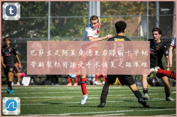 巴萨女足阿莱桑德里右膝前十字韧带断裂即将接受手术恢复之路艰难